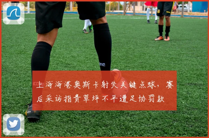 上海海港奥斯卡射失关键点球，赛后采访指责草坪不平遭足协罚款