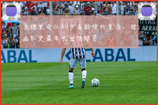 莫德里奇以40岁高龄续约皇马，将成队史最年长出场球员