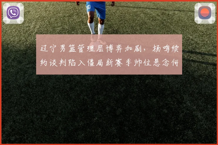 辽宁男篮管理层博弈加剧，杨鸣续约谈判陷入僵局新赛季帅位悬念何解？