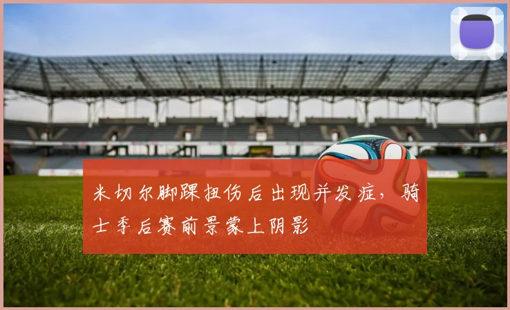 米切尔脚踝扭伤后出现并发症,骑士季后赛前景蒙上阴影